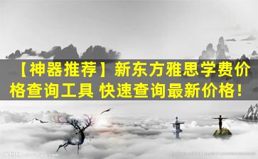 【神器推荐】新东方雅思学费价格查询工具 快速查询最新价格！